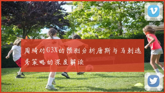 周琦对G3X的预测分析唐斯与马刺选秀策略的深度解读